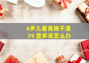 6岁儿童高烧不退39 度多该怎么办